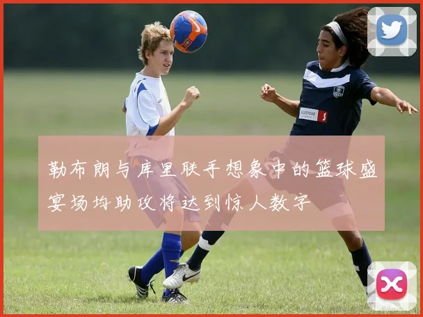 勒布朗与库里联手想象中的篮球盛宴场均助攻将达到惊人数字
