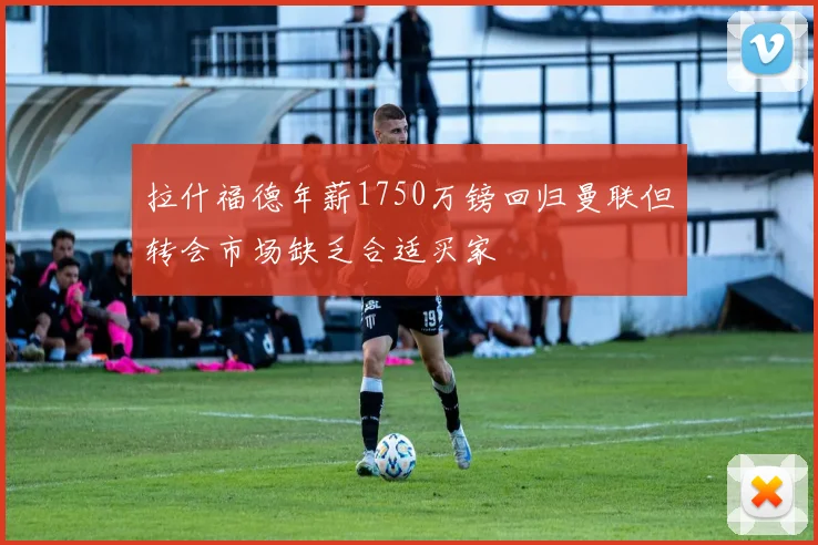 拉什福德年薪1750万镑回归曼联但转会市场缺乏合适买家