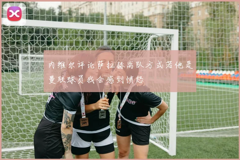 内维尔评论萨拉赫离队方式若他是曼联球员我会感到愤怒
