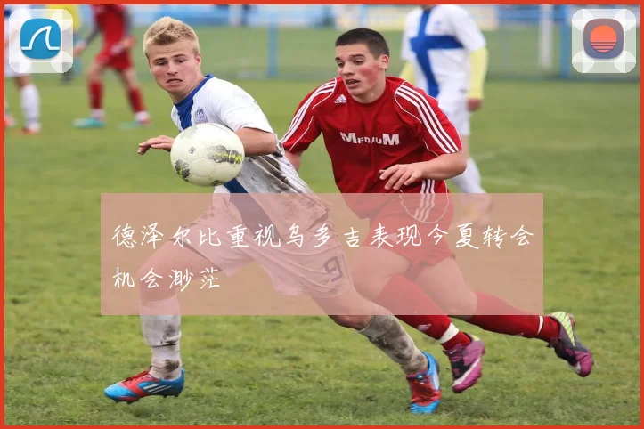 德泽尔比重视乌多吉表现今夏转会机会渺茫