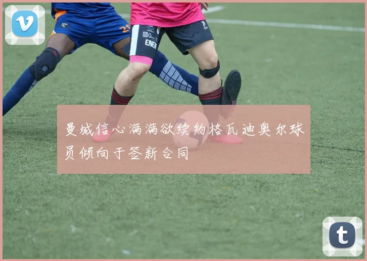 曼城信心满满欲续约格瓦迪奥尔球员倾向于签新合同