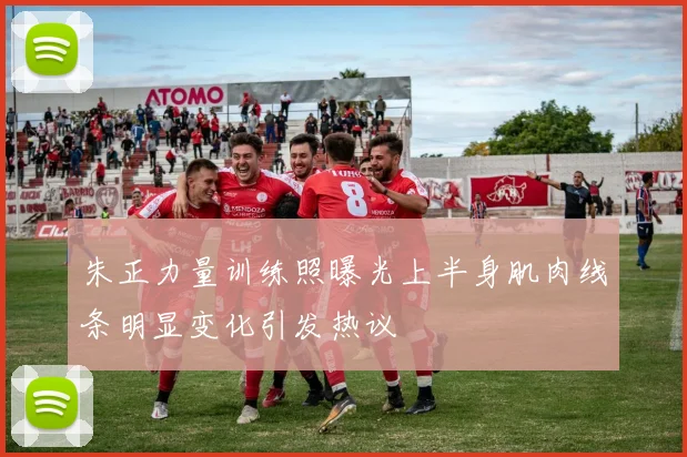 朱正力量训练照曝光上半身肌肉线条明显变化引发热议