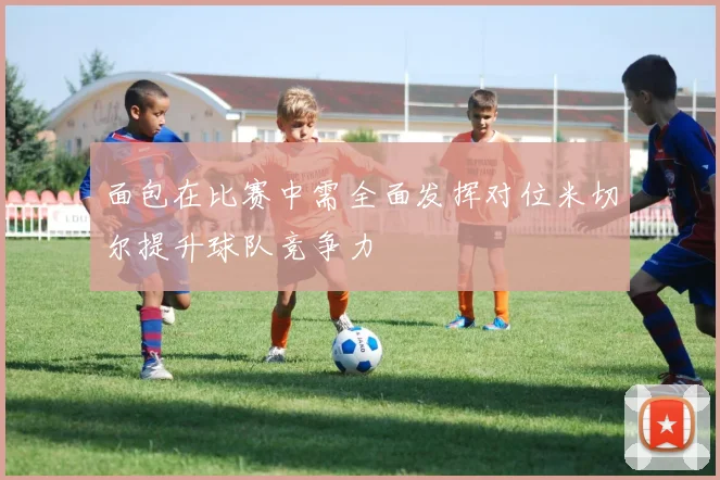 面包在比赛中需全面发挥对位米切尔提升球队竞争力