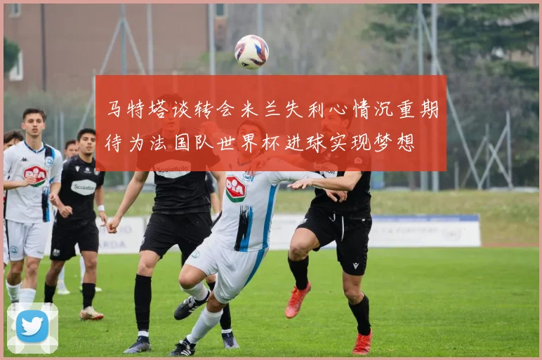 马特塔谈转会米兰失利心情沉重期待为法国队世界杯进球实现梦想